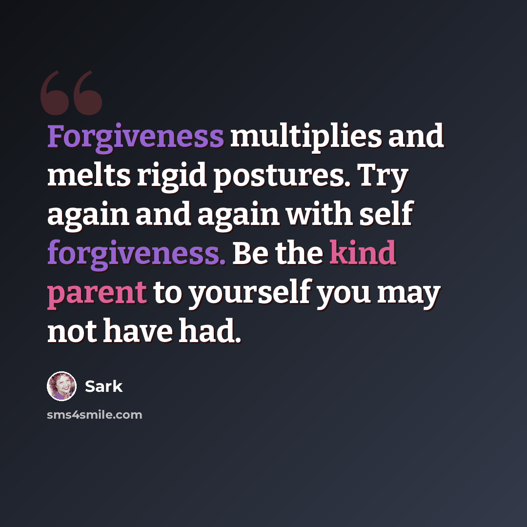 “Forgiveness multiplies and melts rigid postures. Try again and again with self forgiveness. Be the kind parent to yourself you may not have had.” quote by Sark