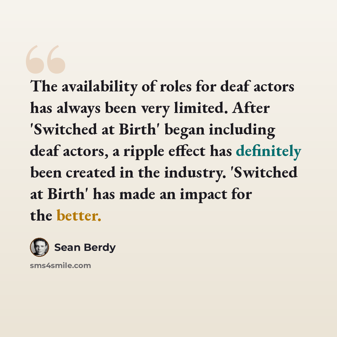 “The availability of roles for deaf actors has always been very limited. After 'Switched at Birth' began including deaf actors, a ripple effect has definitely been created in the industry. 'Switched at Birth' has made an impact for the better.” quote by Sean Berdy
