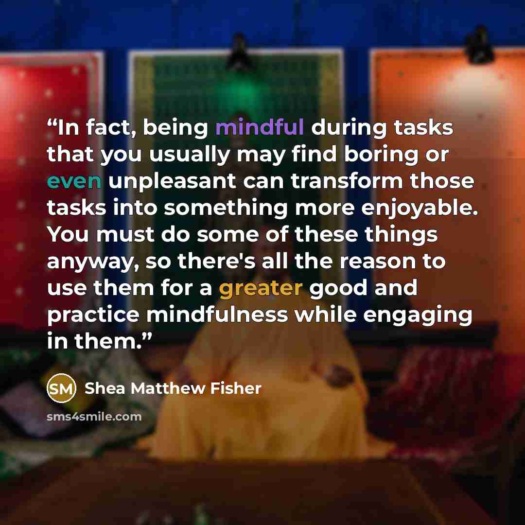 “In fact, being mindful during tasks that you usually may find boring or even unpleasant can transform those tasks into something more enjoyable. You must do some of these things anyway, so there's all the reason to use them for a greater good and practice mindfulness while engaging in them.” quote by Shea Matthew Fisher