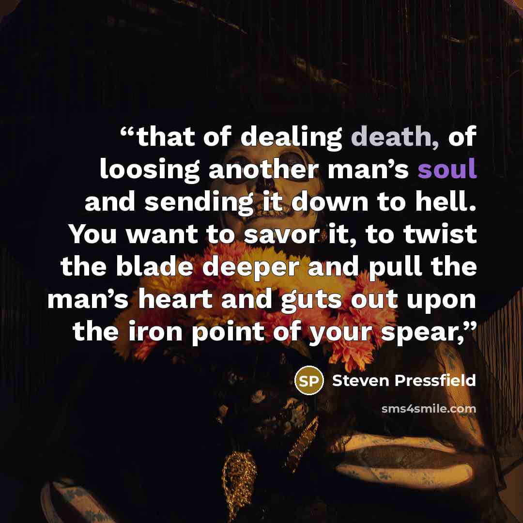 “that of dealing death, of loosing another man’s soul and sending it down to hell. You want to savor it, to twist the blade deeper and pull the man’s heart and guts out upon the iron point of your spear,” quote by Steven Pressfield
