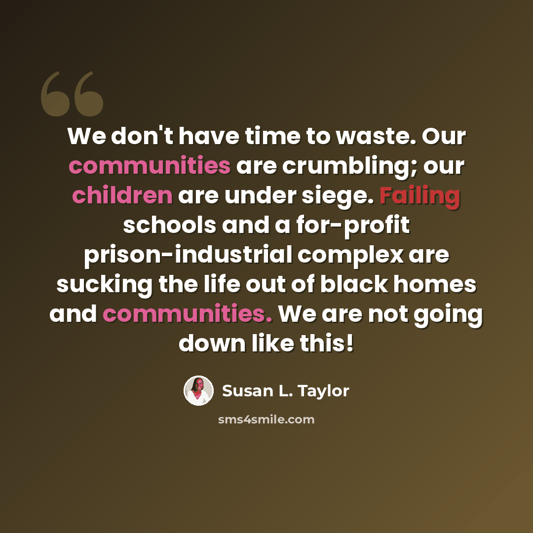 “We don't have time to waste. Our communities are crumbling; our children are under siege. Failing schools and a for-profit prison-industrial complex are sucking the life out of black homes and communities. We are not going down like this!” quote by Susan L. Taylor