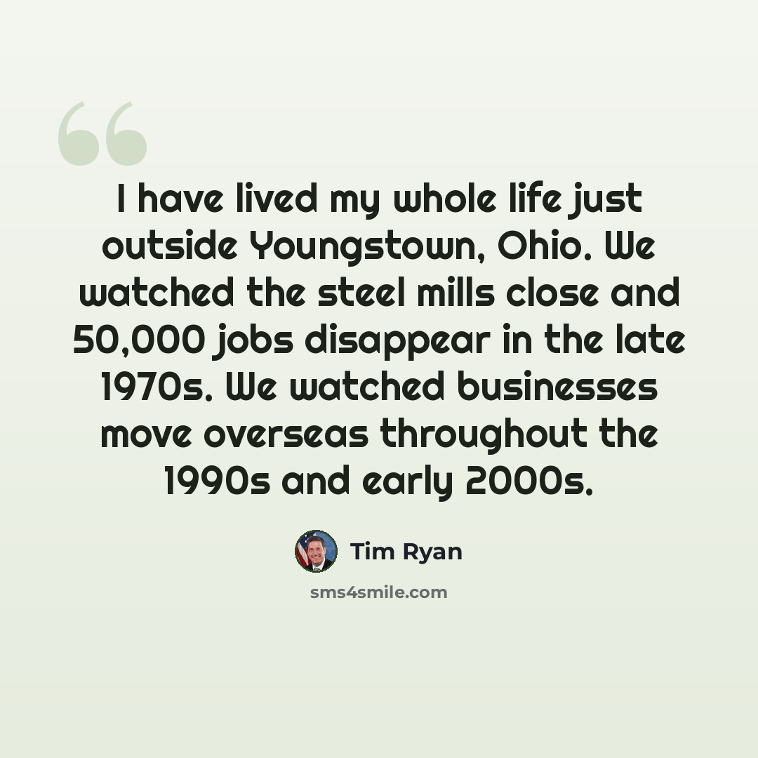 “I have lived my whole life just outside Youngstown, Ohio. We watched the steel mills close and 50,000 jobs disappear in the late 1970s. We watched businesses move overseas throughout the 1990s and early 2000s.” quote by Tim Ryan