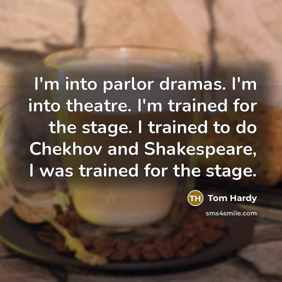 “I'm into parlor dramas. I'm into theatre. I'm trained for the stage. I trained to do Chekhov and Shakespeare, I was trained for the stage.” quote by Tom Hardy