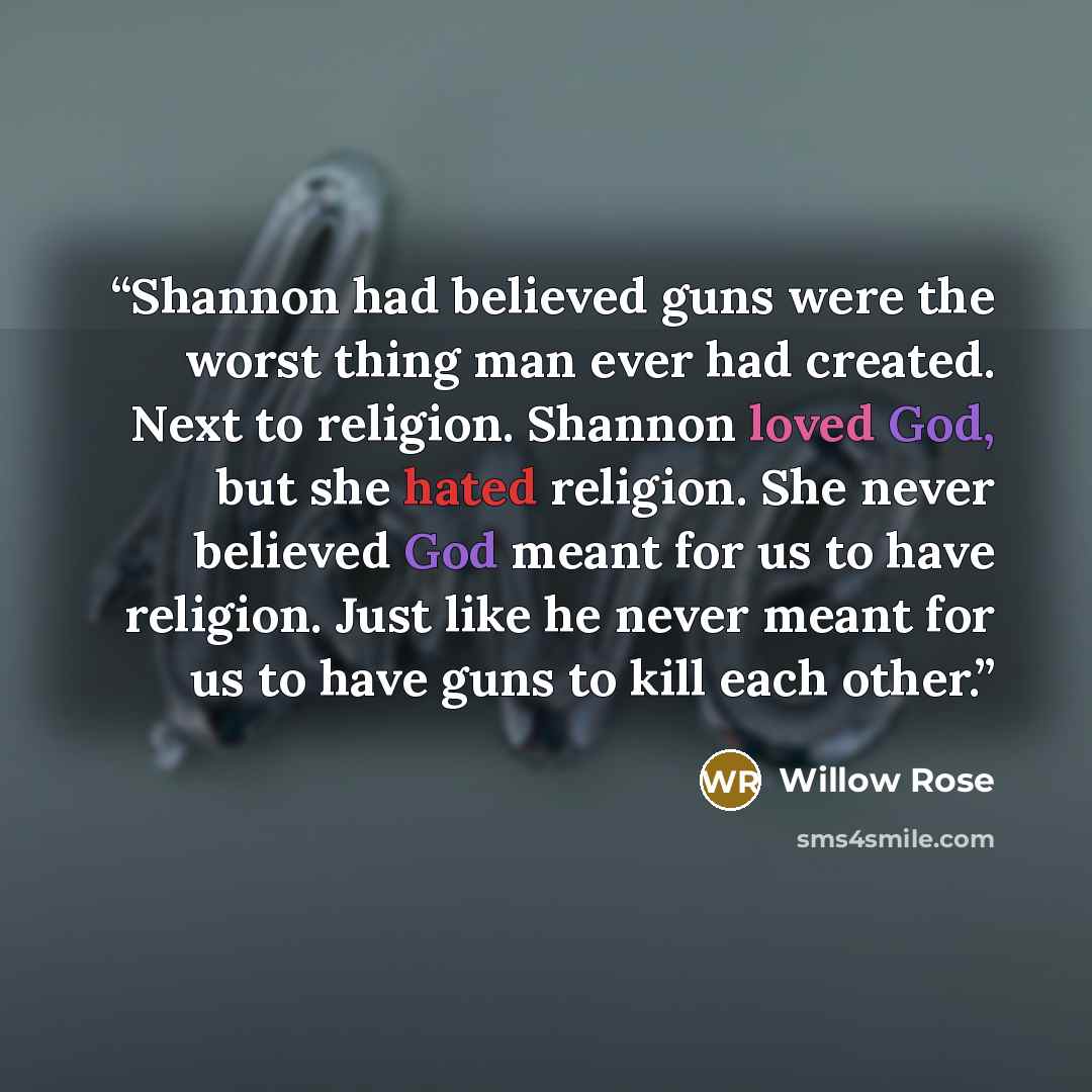 “Shannon had believed guns were the worst thing man ever had created. Next to religion. Shannon loved God, but she hated religion. She never believed God meant for us to have religion. Just like he never meant for us to have guns to kill each other.” quote by Willow Rose