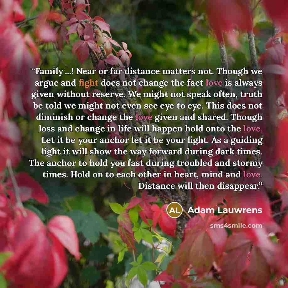 “Family ...! Near or far distance matters not. Though we argue and fight does not change the fact love is always given without reserve. We might not speak often, truth be told we might not even see eye to eye. This does not diminish or change the love given and shared. Though loss and change in…” quote by Adam Lauwrens