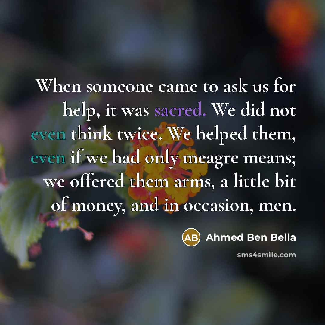 “When someone came to ask us for help, it was sacred. We did not even think twice. We helped them, even if we had only meagre means; we offered them arms, a little bit of money, and in occasion, men.” quote by Ahmed Ben Bella