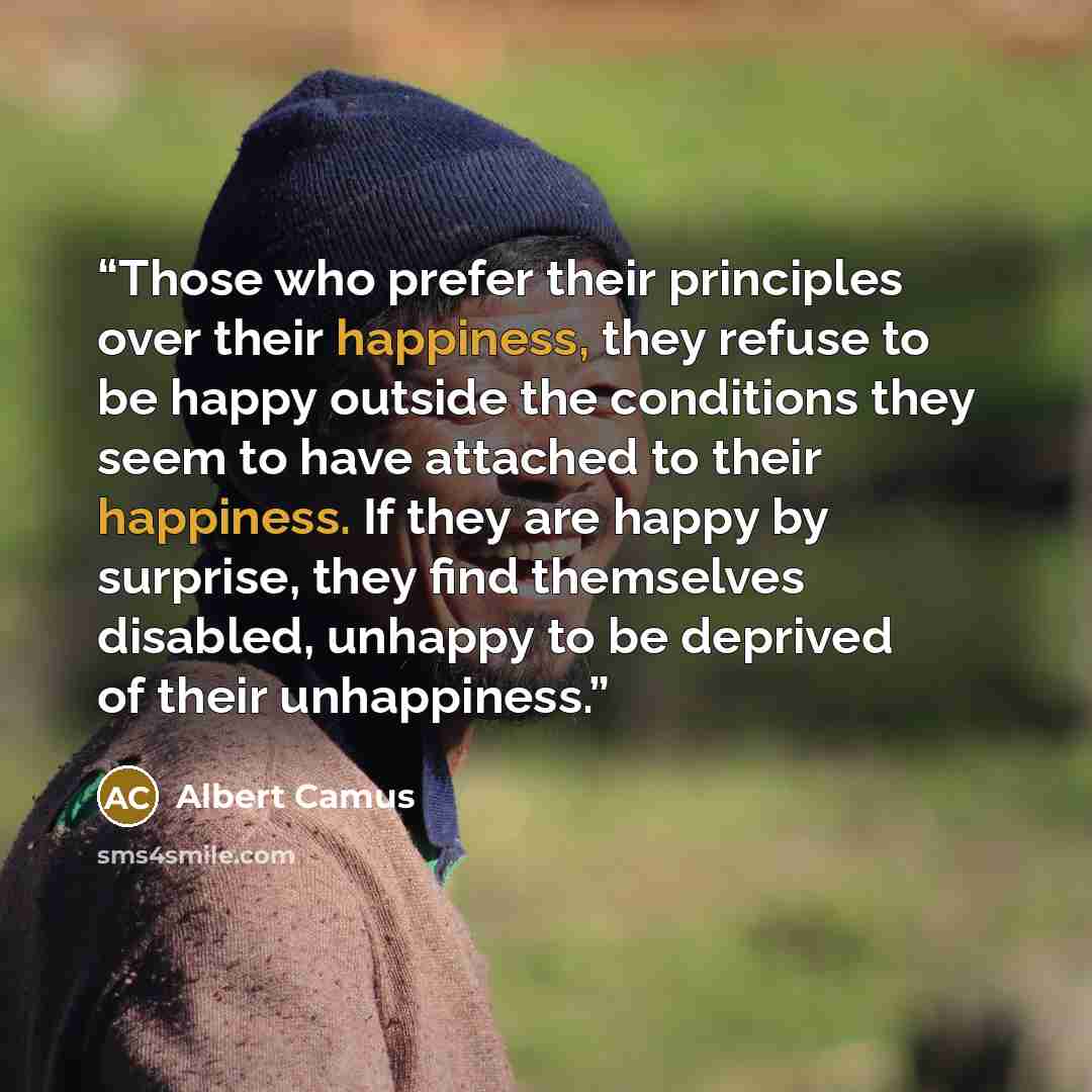 “Those who prefer their principles over their happiness, they refuse to be happy outside the conditions they seem to have attached to their happiness. If they are happy by surprise, they find themselves disabled, unhappy to be deprived of their unhappiness.” quote by Albert Camus