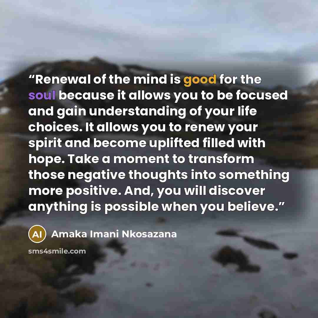 “Renewal of the mind is good for the soul because it allows you to be focused and gain understanding of your life choices. It allows you to renew your spirit and become uplifted filled with hope. Take a moment to transform those negative thoughts into something more positive. And, you will discover…” quote by Amaka Imani Nkosazana
