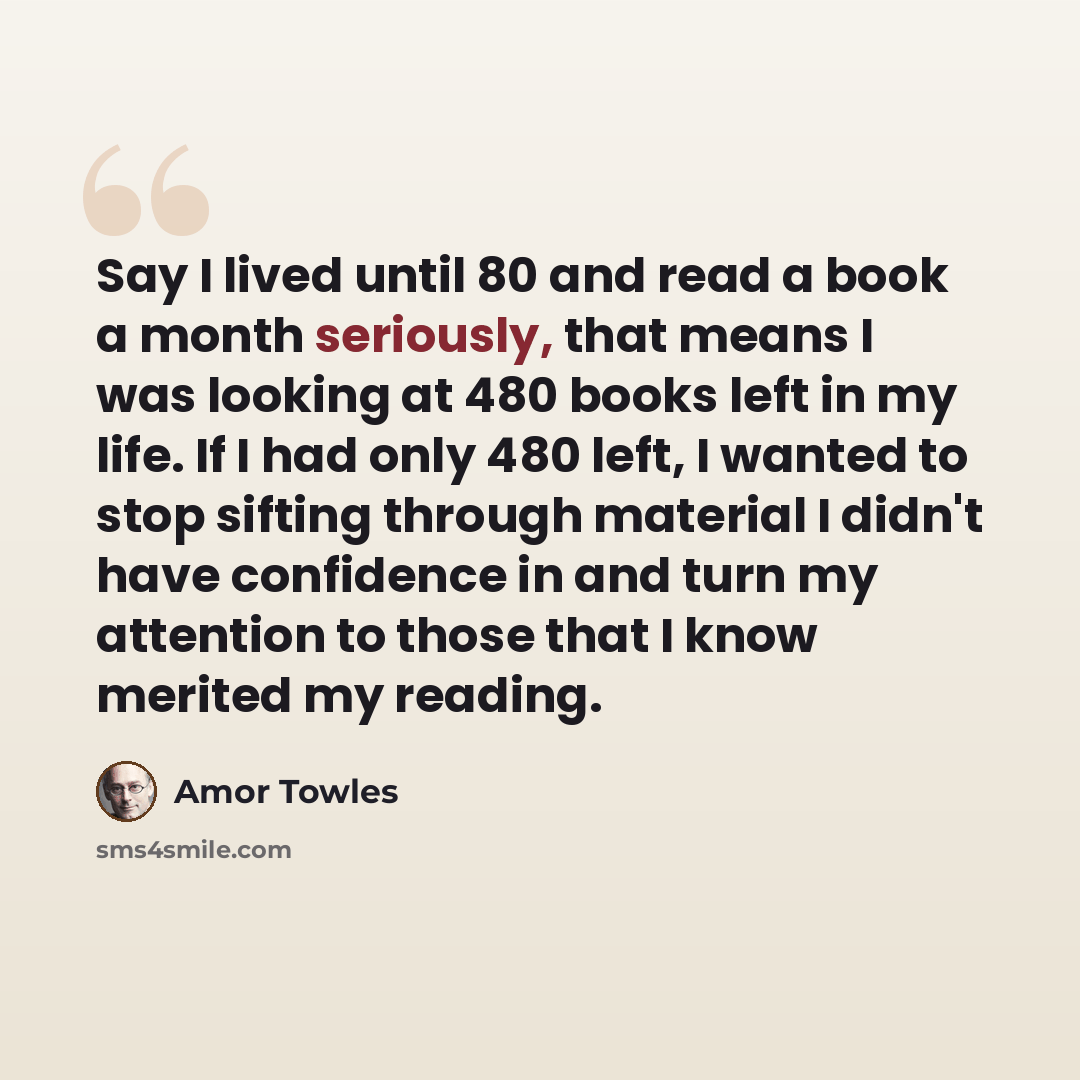 “Say I lived until 80 and read a book a month seriously, that means I was looking at 480 books left in my life. If I had only 480 left, I wanted to stop sifting through material I didn't have confidence in and turn my attention to those that I know merited my reading.” quote by Amor Towles