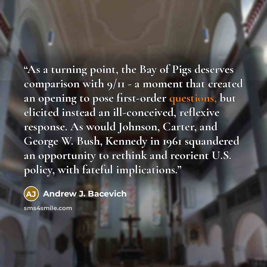 “As a turning point, the Bay of Pigs deserves comparison with 9/11 - a moment that created an opening to pose first-order questions, but elicited instead an ill-conceived, reflexive response. As would Johnson, Carter, and George W. Bush, Kennedy in 1961 squandered an opportunity to rethink and…” quote by Andrew J. Bacevich