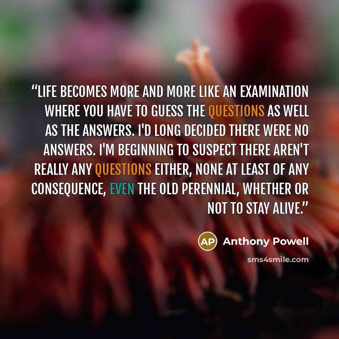 “Life becomes more and more like an examination where you have to guess the questions as well as the answers. I'd long decided there were no answers. I'm beginning to suspect there aren't really any questions either, none at least of any consequence, even the old perennial, whether or not to stay…” quote by Anthony Powell