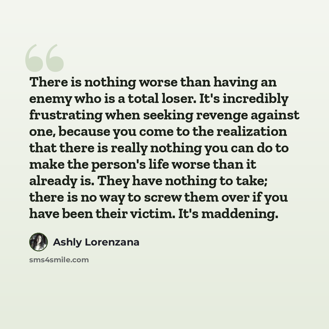 “There is nothing worse than having an enemy who is a total loser. It's incredibly frustrating when seeking revenge against one, because you come to the realization that there is really nothing you can do to make the person's life worse than it already is. They have nothing to take; there is no way…” quote by Ashly Lorenzana