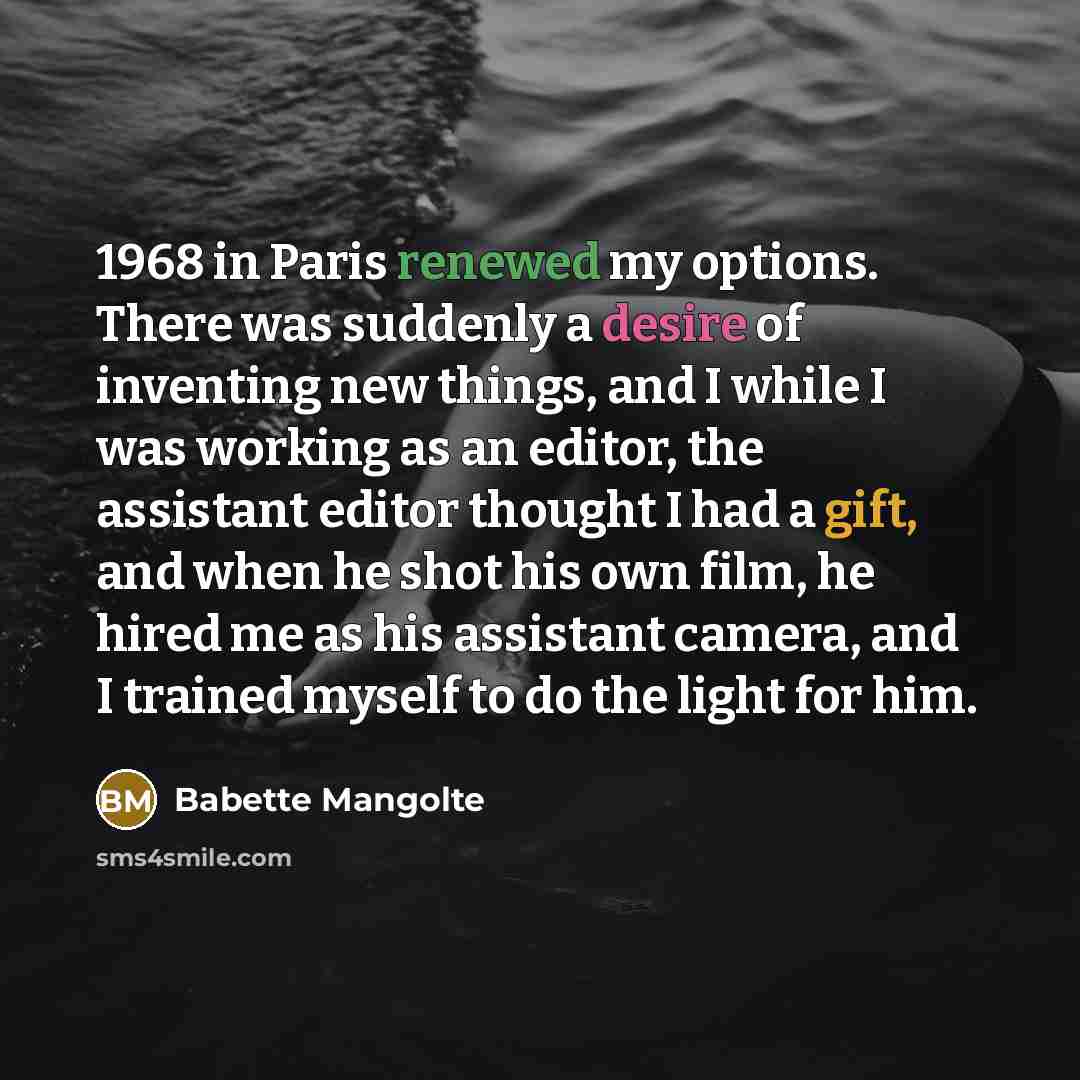 “1968 in Paris renewed my options. There was suddenly a desire of inventing new things, and I while I was working as an editor, the assistant editor thought I had a gift, and when he shot his own film, he hired me as his assistant camera, and I trained myself to do the light for him.” quote by Babette Mangolte