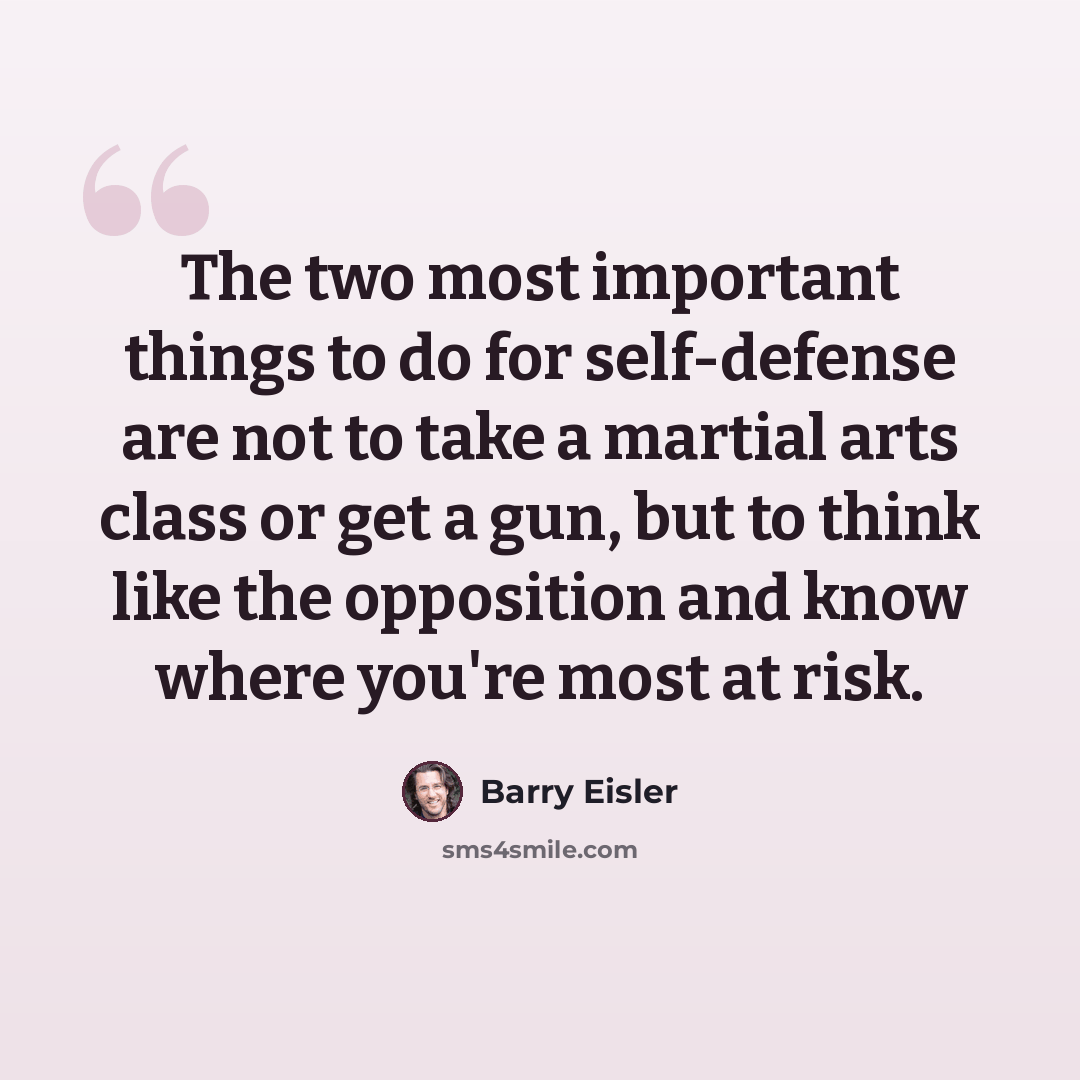 “The two most important things to do for self-defense are not to take a martial arts class or get a gun, but to think like the opposition and know where you're most at risk.” quote by Barry Eisler