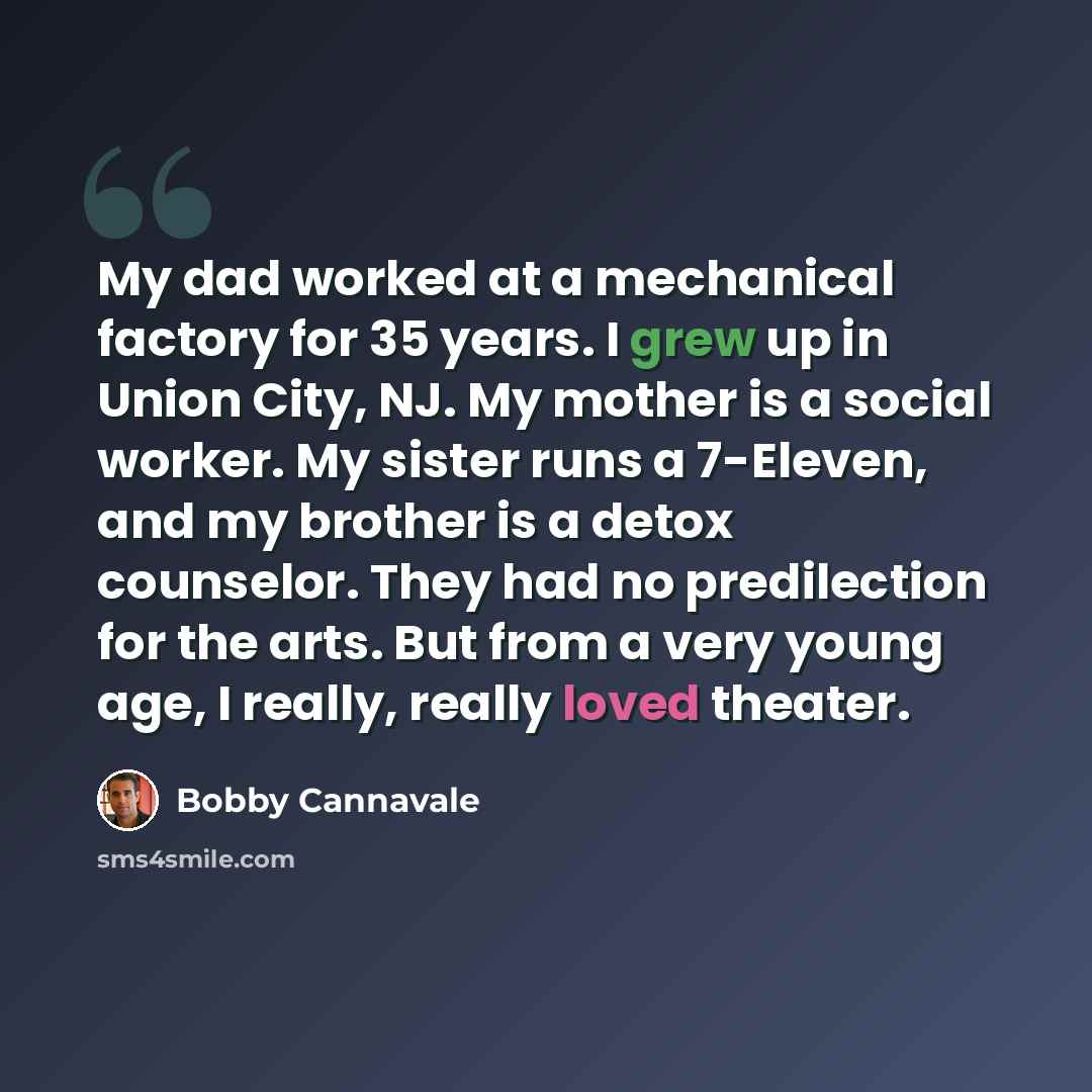 “My dad worked at a mechanical factory for 35 years. I grew up in Union City, NJ. My mother is a social worker. My sister runs a 7-Eleven, and my brother is a detox counselor. They had no predilection for the arts. But from a very young age, I really, really loved theater.” quote by Bobby Cannavale
