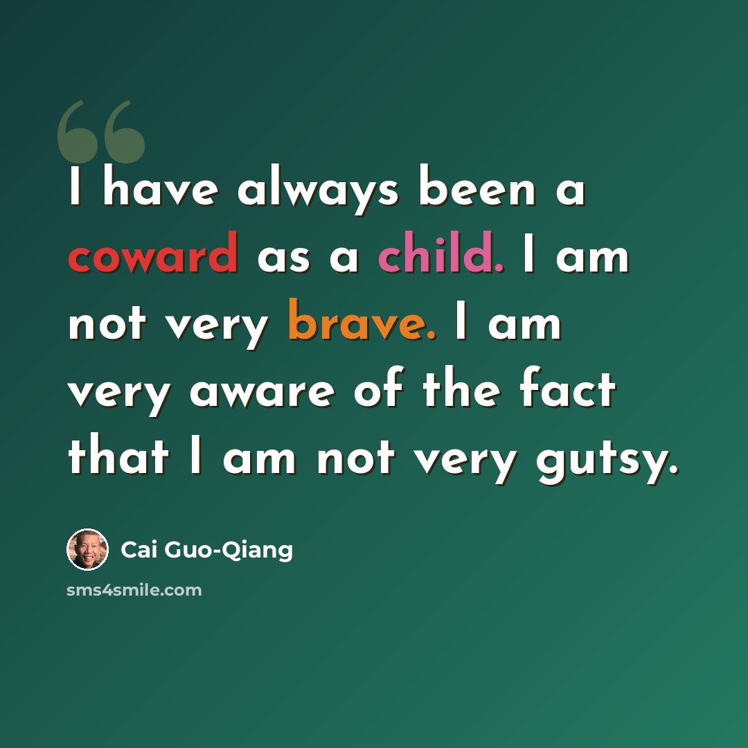 “I have always been a coward as a child. I am not very brave. I am very aware of the fact that I am not very gutsy.” quote by Cai Guo-Qiang