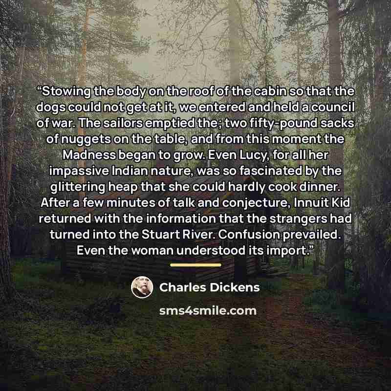 “Stowing the body on the roof of the cabin so that the dogs could not get at it, we entered and held a council of war. The sailors emptied the; two fifty-pound sacks of nuggets on the table, and from this moment the Madness began to grow. Even Lucy, for all her impassive Indian nature, was so…” quote by Charles Dickens