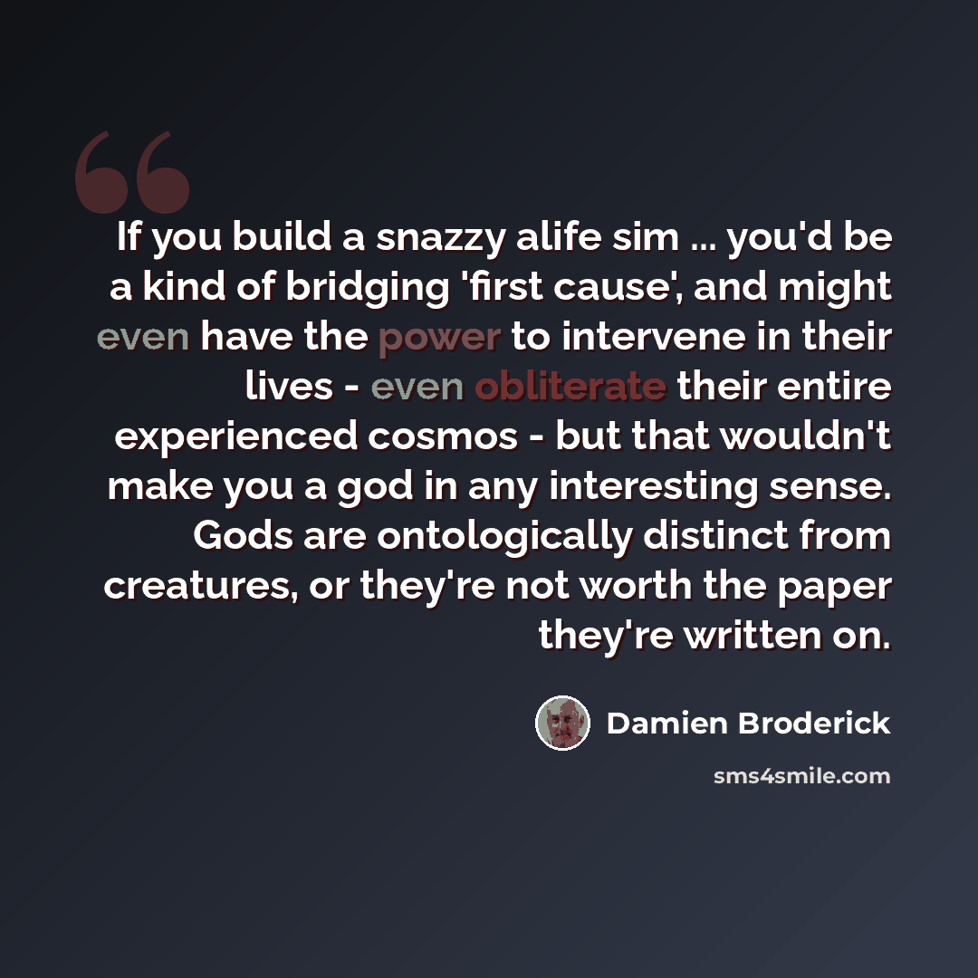 “If you build a snazzy alife sim ... you'd be a kind of bridging 'first cause', and might even have the power to intervene in their lives - even obliterate their entire experienced cosmos - but that wouldn't make you a god in any interesting sense. Gods are ontologically distinct from creatures, or…” quote by Damien Broderick