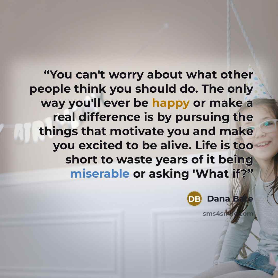 “You can't worry about what other people think you should do. The only way you'll ever be happy or make a real difference is by pursuing the things that motivate you and make you excited to be alive. Life is too short to waste years of it being miserable or asking 'What if?” quote by Dana Bate