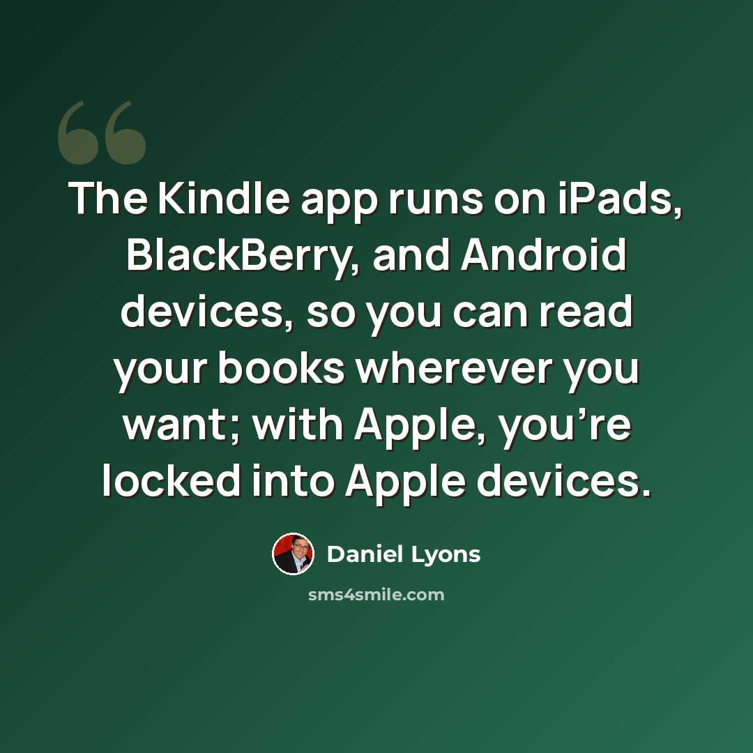 “The Kindle app runs on iPads, BlackBerry, and Android devices, so you can read your books wherever you want; with Apple, you're locked into Apple devices.” quote by Daniel Lyons
