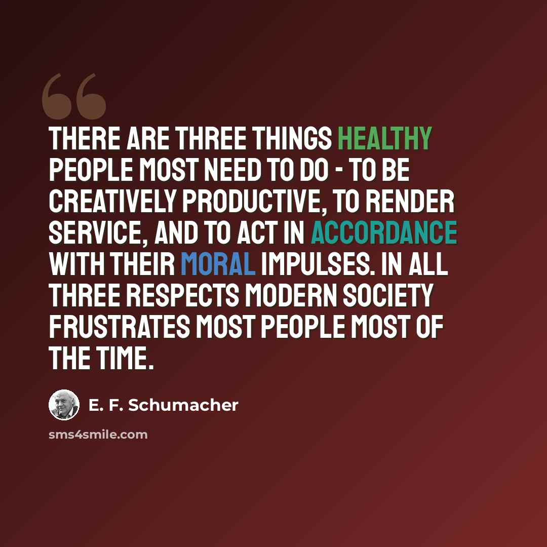 “There are three things healthy people most need to do - to be creatively productive, to render service, and to act in accordance with their moral impulses. In all three respects modern society frustrates most people most of the time.” quote by E. F. Schumacher