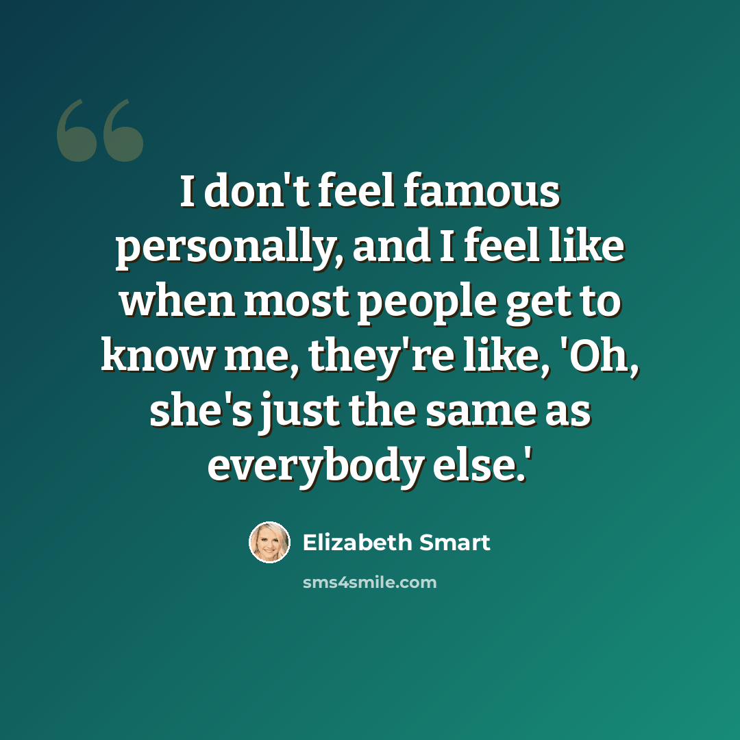 “I don't feel famous personally, and I feel like when most people get to know me, they're like, 'Oh, she's just the same as everybody else.'” quote by Elizabeth Smart