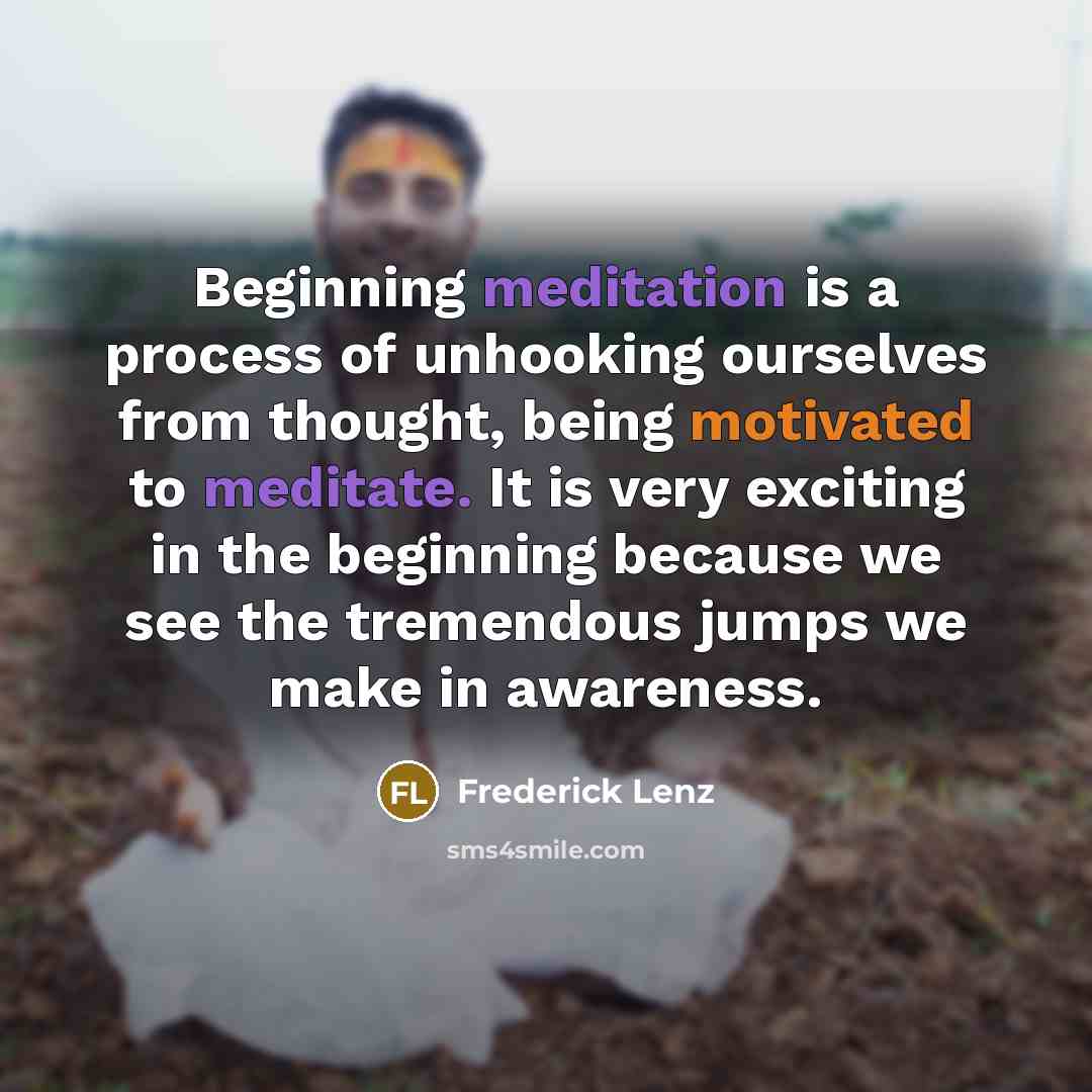 “Beginning meditation is a process of unhooking ourselves from thought, being motivated to meditate. It is very exciting in the beginning because we see the tremendous jumps we make in awareness.” quote by Frederick Lenz