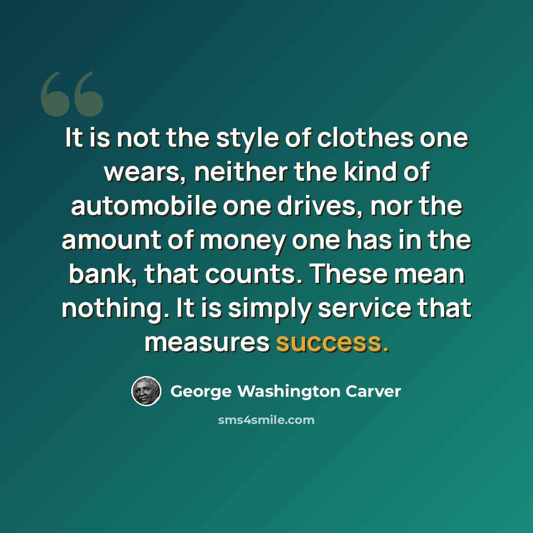 “It is not the style of clothes one wears, neither the kind of automobile one drives, nor the amount of money one has in the bank, that counts. These mean nothing. It is simply service that measures success.” quote by George Washington Carver