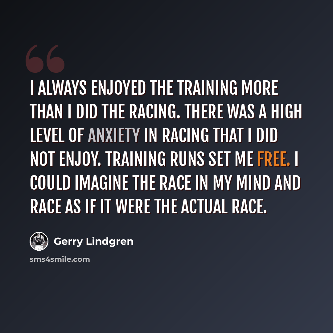 “I always enjoyed the training more than I did the racing. There was a high level of anxiety in racing that I did not enjoy. Training runs set me FREE. I could imagine the race in my mind and race as if it were the actual race.” quote by Gerry Lindgren