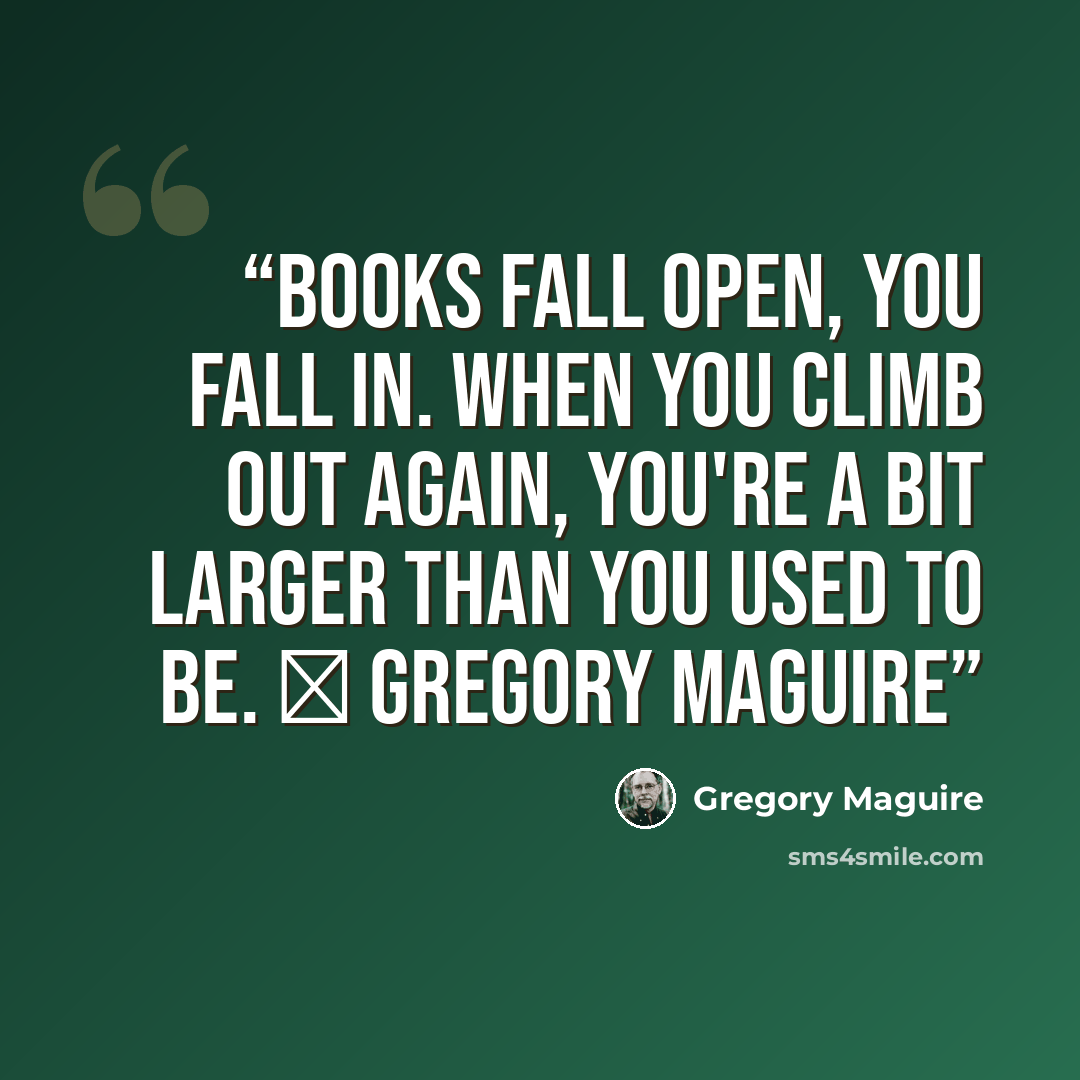 “Books fall open, you fall in. When you climb out again, you're a bit larger than you used to be. ― Gregory Maguire” quote by Gregory Maguire