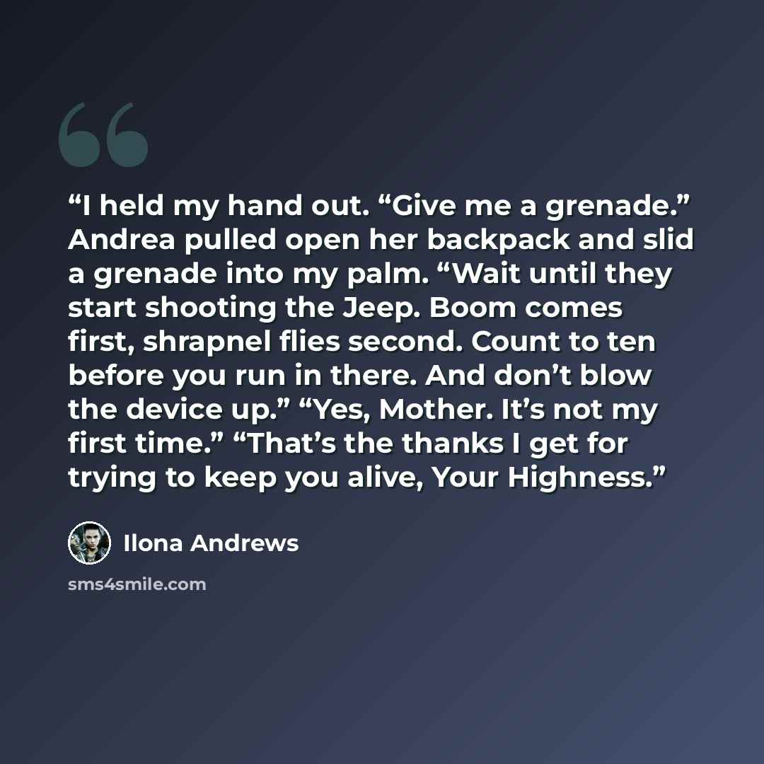 “I held my hand out. “Give me a grenade.” Andrea pulled open her backpack and slid a grenade into my palm. “Wait until they start shooting the Jeep. Boom comes first, shrapnel flies second. Count to ten before you run in there. And don’t blow the device up.” “Yes, Mother. It’s not my first time.”…” quote by Ilona Andrews