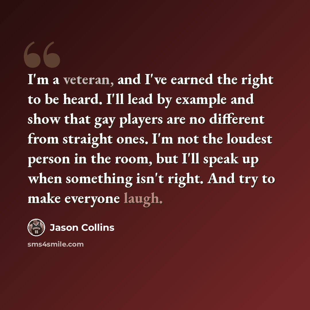 “I'm a veteran, and I've earned the right to be heard. I'll lead by example and show that gay players are no different from straight ones. I'm not the loudest person in the room, but I'll speak up when something isn't right. And try to make everyone laugh.” quote by Jason Collins