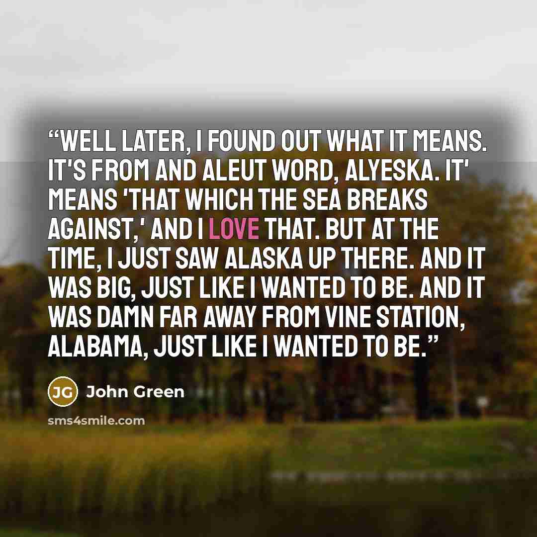 “Well later, I found out what it means. It's from and Aleut word, Alyeska. It' means 'That which the sea breaks against,' and I love that. But at the time, I just saw Alaska up there. And it was big, just like I wanted to be. And it was damn far away from Vine Station, Alabama, just like I wanted…” quote by John Green