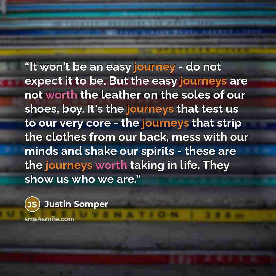 “It won't be an easy journey - do not expect it to be. But the easy journeys are not worth the leather on the soles of our shoes, boy. It's the journeys that test us to our very core - the journeys that strip the clothes from our back, mess with our minds and shake our spirits - these are the…” quote by Justin Somper