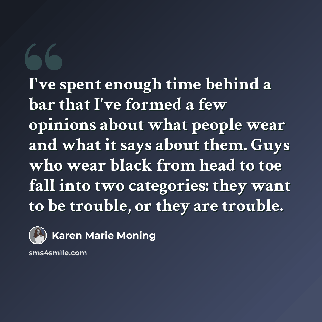 “I've spent enough time behind a bar that I've formed a few opinions about what people wear and what it says about them. Guys who wear black from head to toe fall into two categories: they want to be trouble, or they are trouble.” quote by Karen Marie Moning