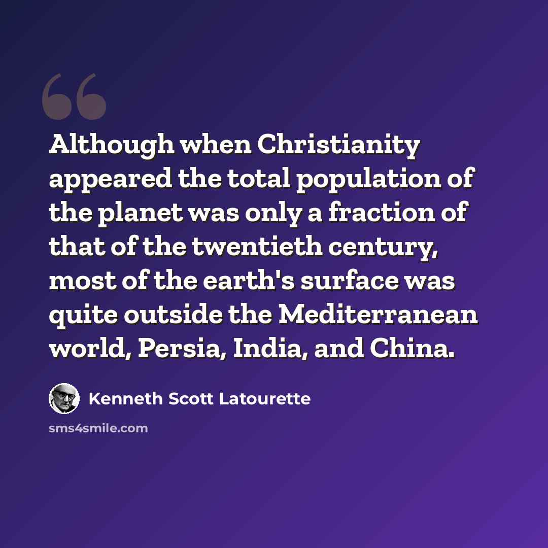 “Although when Christianity appeared the total population of the planet was only a fraction of that of the twentieth century, most of the earth's surface was quite outside the Mediterranean world, Persia, India, and China.” quote by Kenneth Scott Latourette
