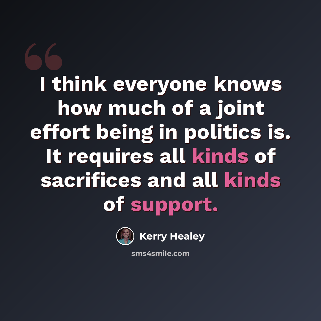 “I think everyone knows how much of a joint effort being in politics is. It requires all kinds of sacrifices and all kinds of support.” quote by Kerry Healey