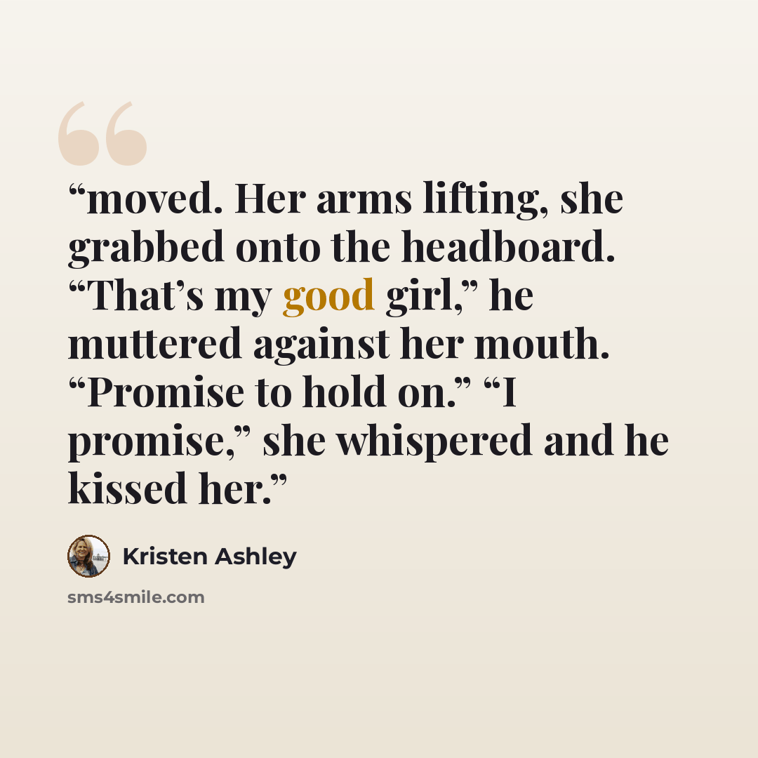 “moved. Her arms lifting, she grabbed onto the headboard. “That’s my good girl,” he muttered against her mouth. “Promise to hold on.” “I promise,” she whispered and he kissed her.” quote by Kristen Ashley