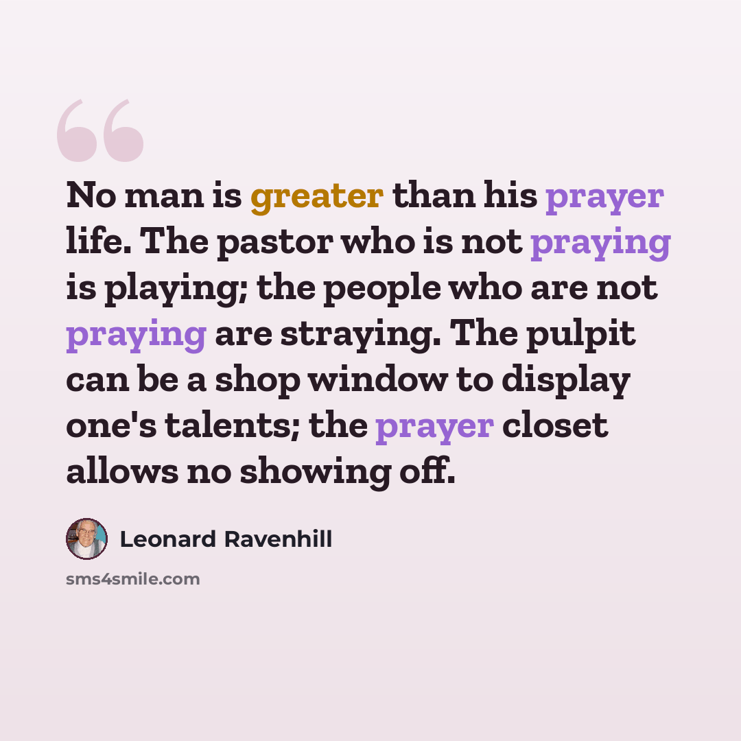 “No man is greater than his prayer life. The pastor who is not praying is playing; the people who are not praying are straying. The pulpit can be a shop window to display one's talents; the prayer closet allows no showing off.” quote by Leonard Ravenhill