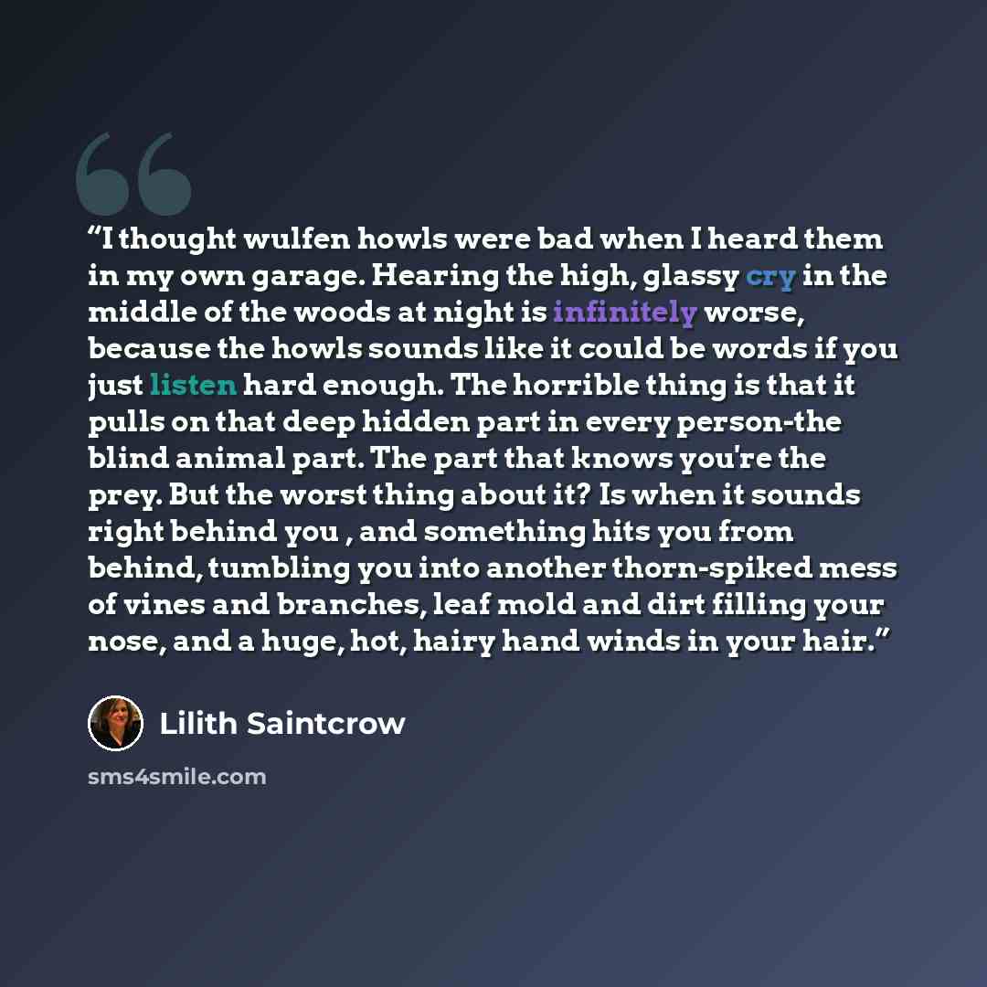 “I thought wulfen howls were bad when I heard them in my own garage. Hearing the high, glassy cry in the middle of the woods at night is infinitely worse, because the howls sounds like it could be words if you just listen hard enough. The horrible thing is that it pulls on that deep hidden part in…” quote by Lilith Saintcrow
