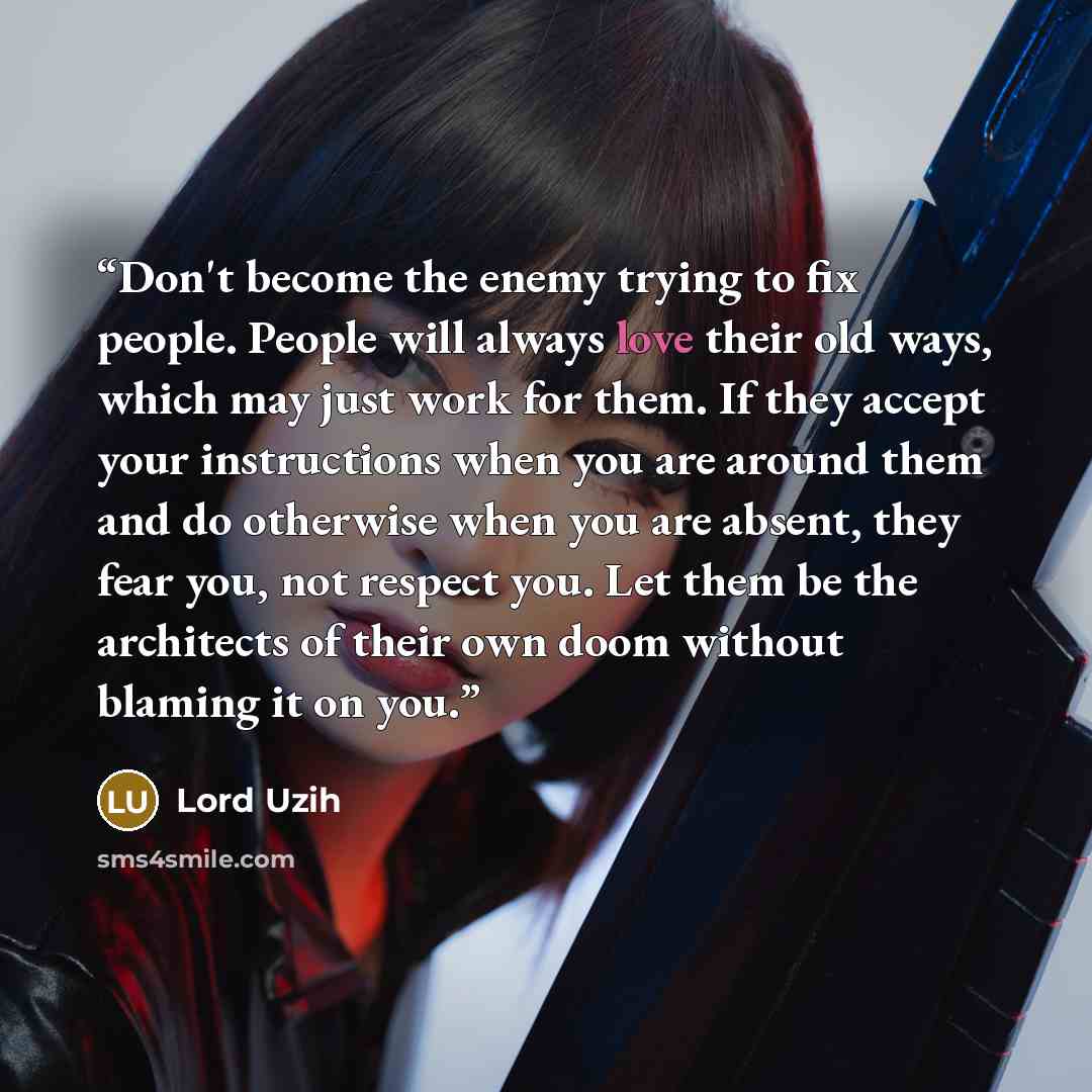 “Don't become the enemy trying to fix people. People will always love their old ways, which may just work for them. If they accept your instructions when you are around them and do otherwise when you are absent, they fear you, not respect you. Let them be the architects of their own doom without…” quote by Lord Uzih