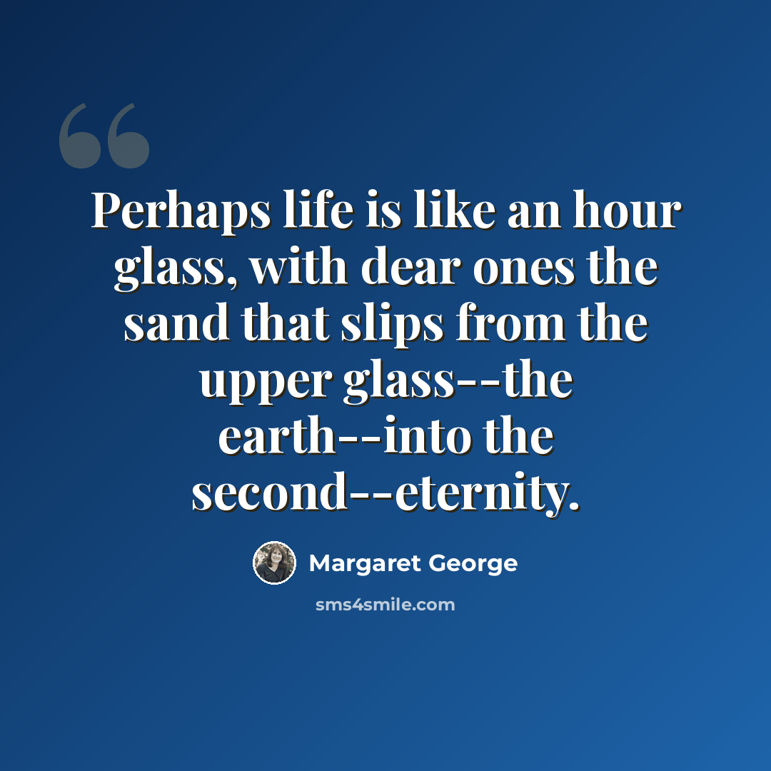 “Perhaps life is like an hour glass, with dear ones the sand that slips from the upper glass--the earth--into the second--eternity.” quote by Margaret George