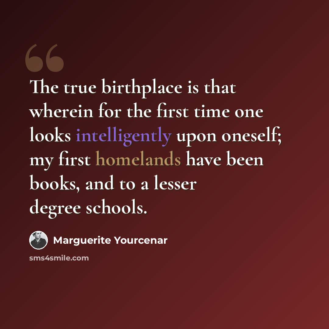“The true birthplace is that wherein for the first time one looks intelligently upon oneself; my first homelands have been books, and to a lesser degree schools.” quote by Marguerite Yourcenar