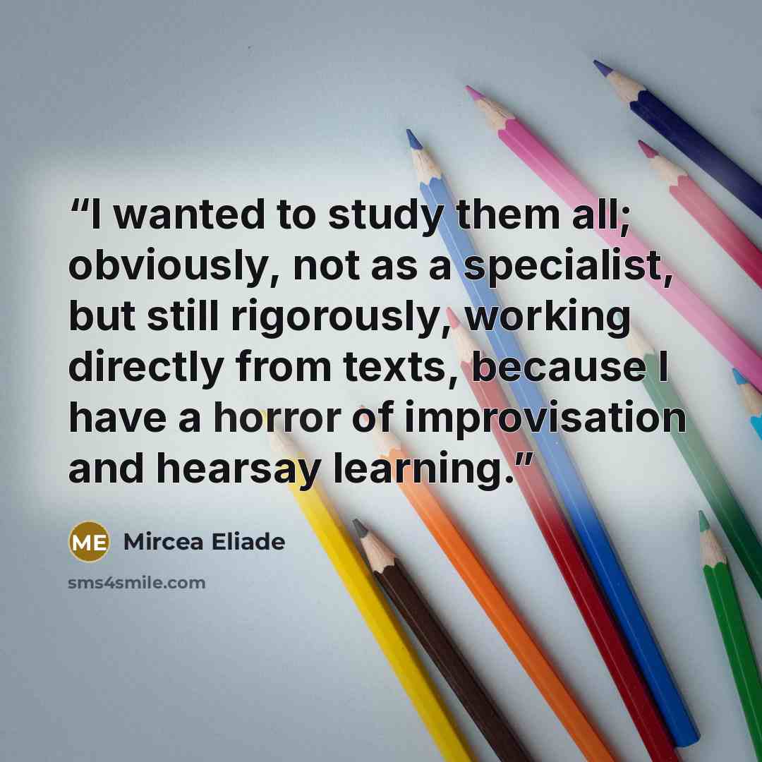 “I wanted to study them all; obviously, not as a specialist, but still rigorously, working directly from texts, because I have a horror of improvisation and hearsay learning.” quote by Mircea Eliade