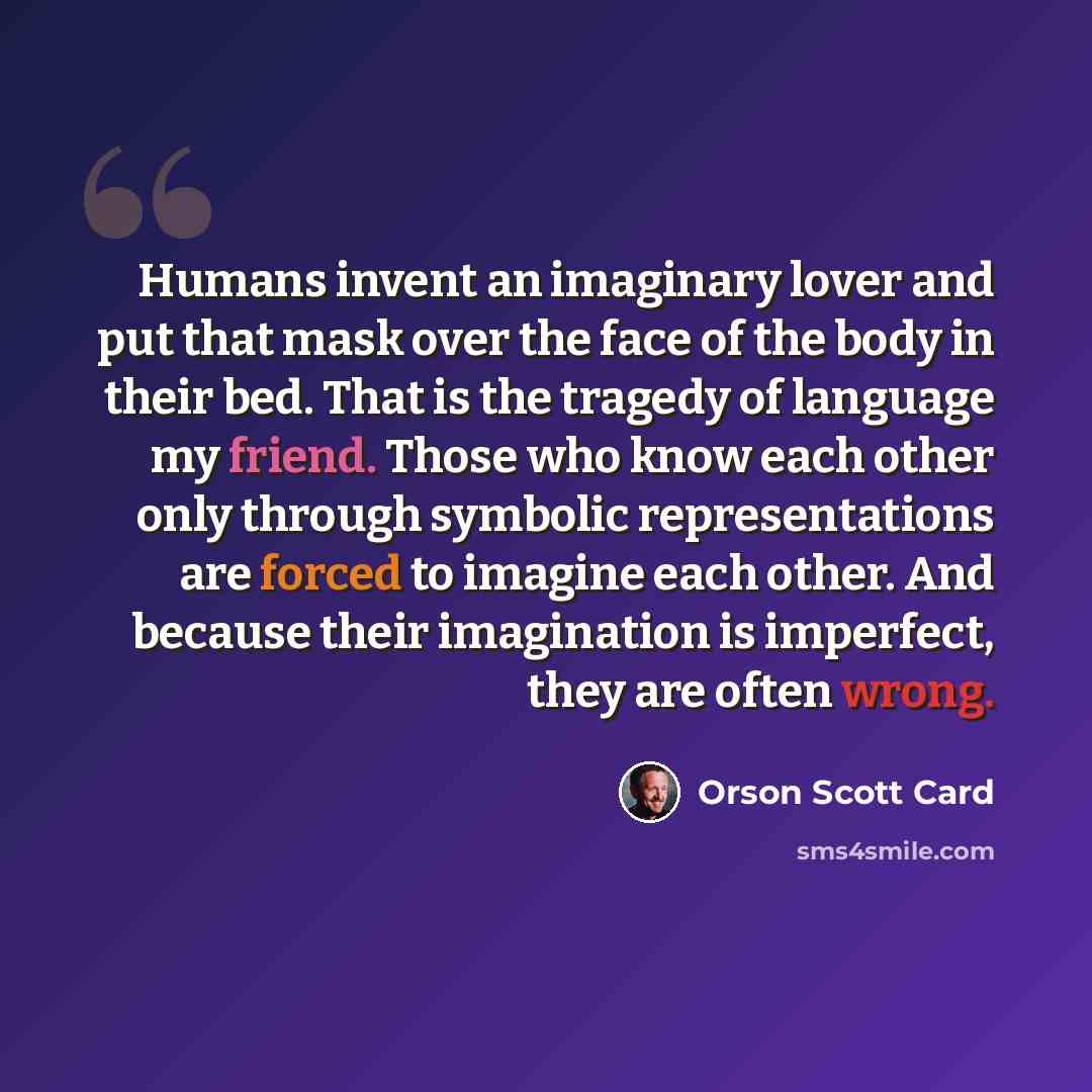 “Humans invent an imaginary lover and put that mask over the face of the body in their bed. That is the tragedy of language my friend. Those who know each other only through symbolic representations are forced to imagine each other. And because their imagination is imperfect, they are often wrong.” quote by Orson Scott Card