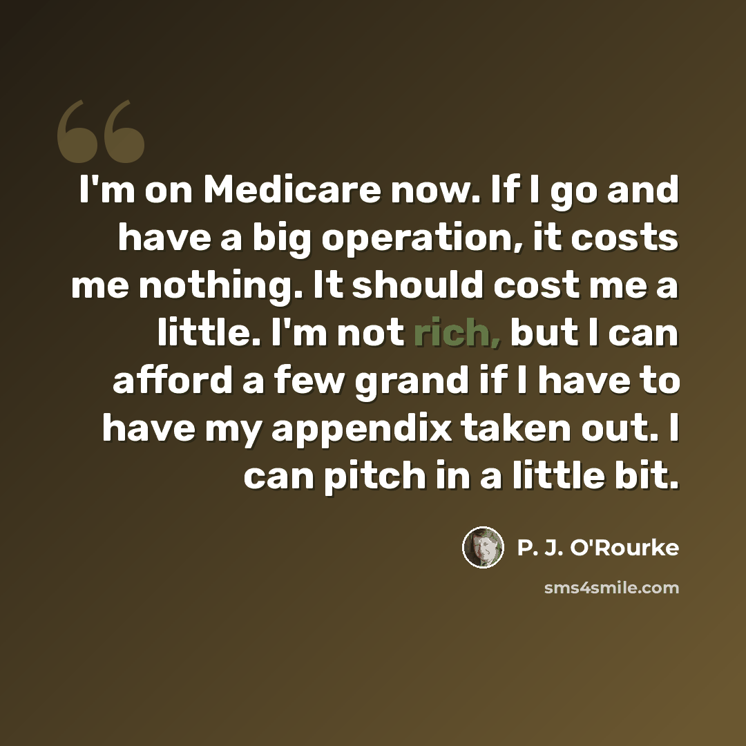 “I'm on Medicare now. If I go and have a big operation, it costs me nothing. It should cost me a little. I'm not rich, but I can afford a few grand if I have to have my appendix taken out. I can pitch in a little bit.” quote by P. J. O'Rourke
