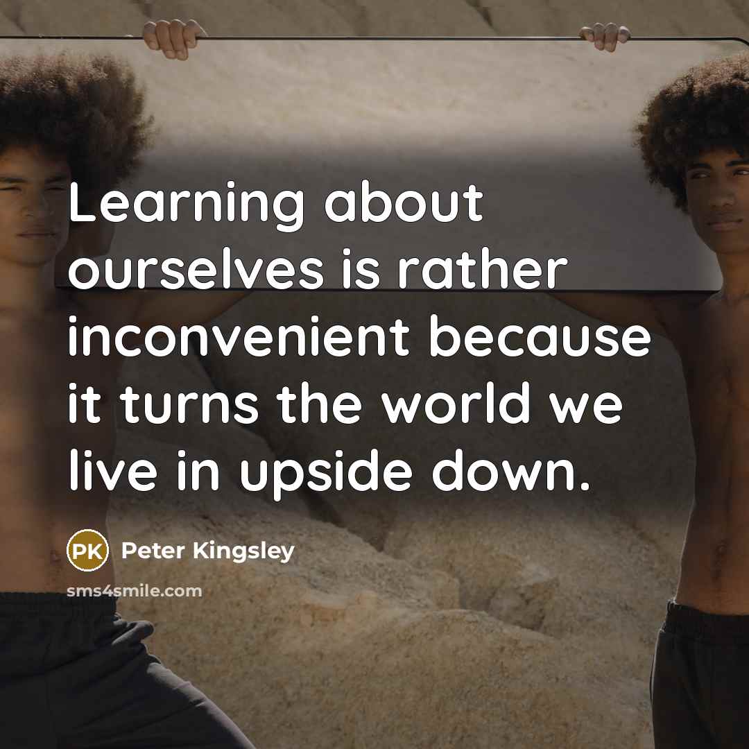 “Learning about ourselves is rather inconvenient because it turns the world we live in upside down.” quote by Peter Kingsley