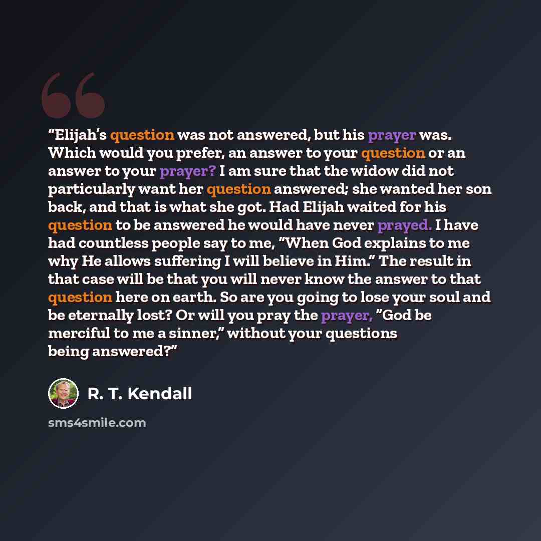 “Elijah’s question was not answered, but his prayer was. Which would you prefer, an answer to your question or an answer to your prayer? I am sure that the widow did not particularly want her question answered; she wanted her son back, and that is what she got. Had Elijah waited for his question to…” quote by R. T. Kendall