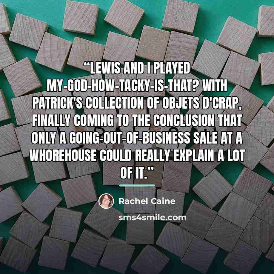 “Lewis and I played my-God-how-tacky-is-that? with Patrick's collection of objets d'crap, finally coming to the conclusion that only a going-out-of-business sale at a whorehouse could really explain a lot of it.” quote by Rachel Caine
