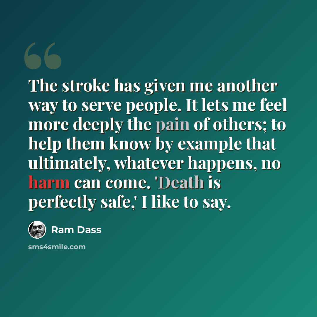 “The stroke has given me another way to serve people. It lets me feel more deeply the pain of others; to help them know by example that ultimately, whatever happens, no harm can come. 'Death is perfectly safe,' I like to say.” quote by Ram Dass